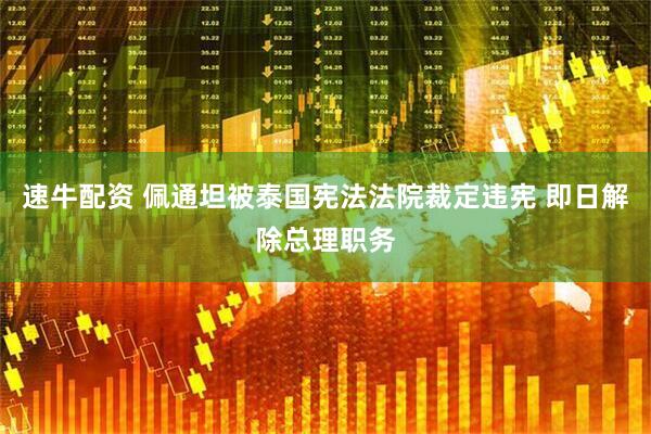 速牛配资 佩通坦被泰国宪法法院裁定违宪 即日解除总理职务