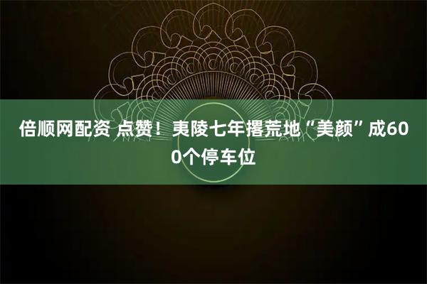 倍顺网配资 点赞！夷陵七年撂荒地“美颜”成600个停车位