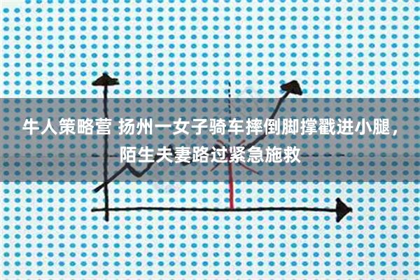 牛人策略营 扬州一女子骑车摔倒脚撑戳进小腿，陌生夫妻路过紧急施救