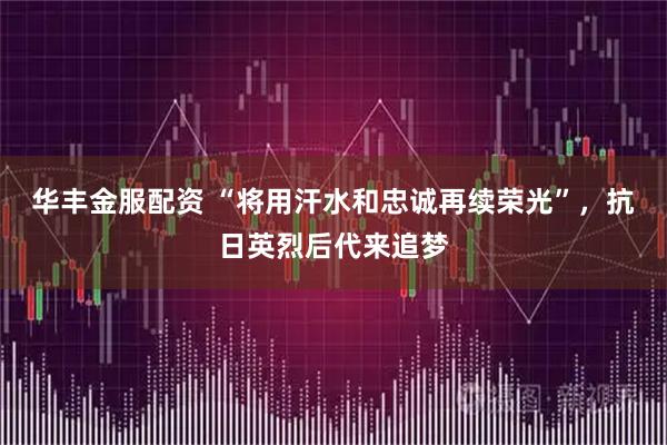 华丰金服配资 “将用汗水和忠诚再续荣光”，抗日英烈后代来追梦