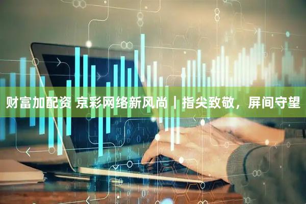 财富加配资 京彩网络新风尚｜指尖致敬，屏间守望