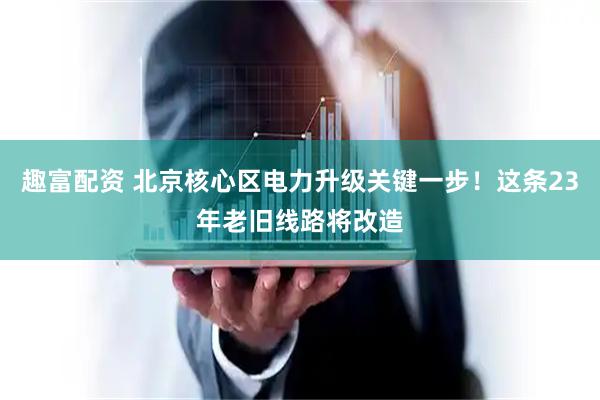 趣富配资 北京核心区电力升级关键一步！这条23年老旧线路将改造