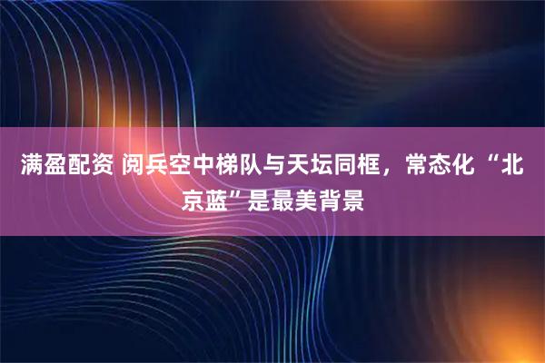 满盈配资 阅兵空中梯队与天坛同框，常态化 “北京蓝”是最美背景