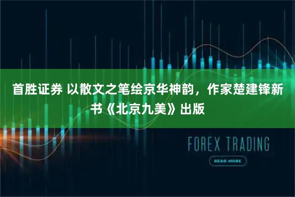 首胜证券 以散文之笔绘京华神韵，作家楚建锋新书《北京九美》出版