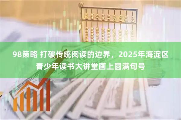 98策略 打破传统阅读的边界，2025年海淀区青少年读书大讲堂画上圆满句号