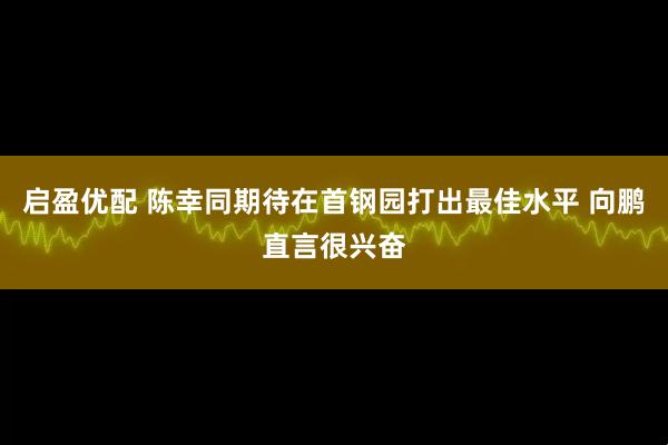 启盈优配 陈幸同期待在首钢园打出最佳水平 向鹏直言很兴奋