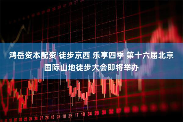 鸿岳资本配资 徒步京西 乐享四季 第十六届北京国际山地徒步大会即将举办
