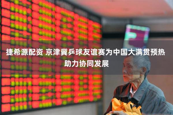 捷希源配资 京津冀乒球友谊赛为中国大满贯预热 助力协同发展