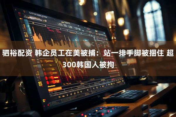驷裕配资 韩企员工在美被捕：站一排手脚被捆住 超300韩国人被拘
