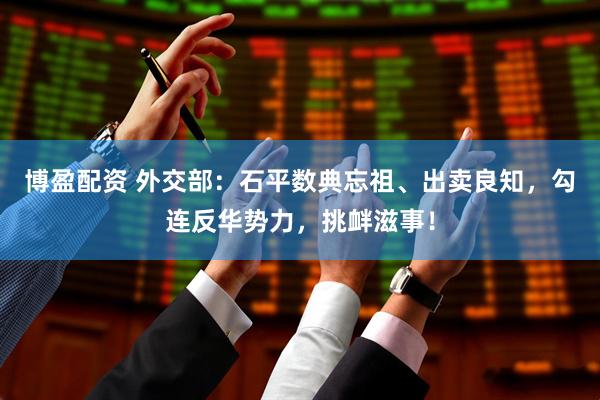 博盈配资 外交部：石平数典忘祖、出卖良知，勾连反华势力，挑衅滋事！