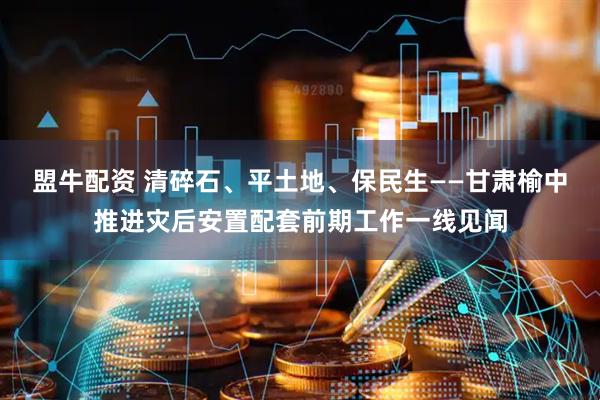 盟牛配资 清碎石、平土地、保民生——甘肃榆中推进灾后安置配套前期工作一线见闻