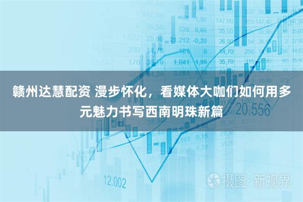 赣州达慧配资 漫步怀化，看媒体大咖们如何用多元魅力书写西南明珠新篇
