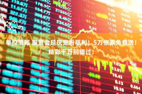 拳控策略 服贸会延庆宠粉福利！5万张票免费送！精彩千万别错过！