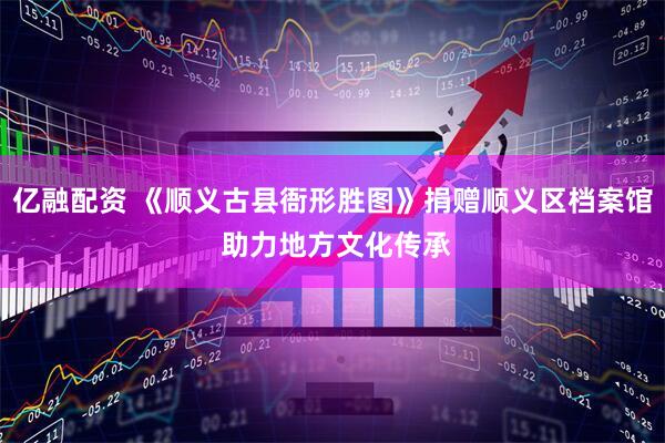 亿融配资 《顺义古县衙形胜图》捐赠顺义区档案馆 助力地方文化传承
