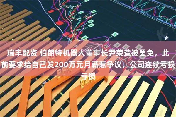 瑞丰配资 伯朗特机器人董事长尹荣造被罢免，此前要求给自己发200万元月薪惹争议，公司连续亏损