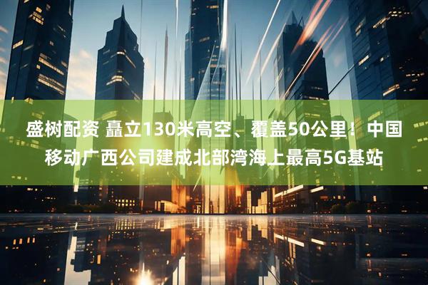 盛树配资 矗立130米高空、覆盖50公里！中国移动广西公司建成北部湾海上最高5G基站