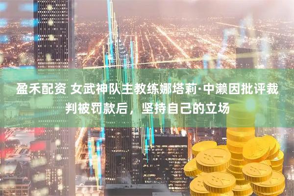 盈禾配资 女武神队主教练娜塔莉·中濑因批评裁判被罚款后，坚持自己的立场
