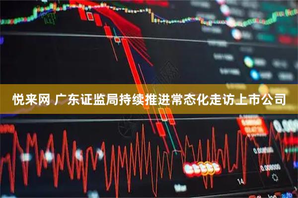 悦来网 广东证监局持续推进常态化走访上市公司