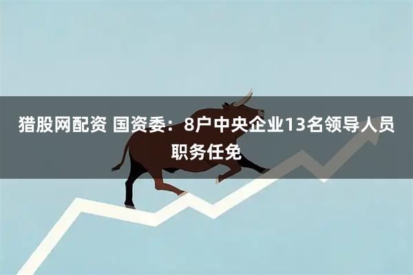 猎股网配资 国资委：8户中央企业13名领导人员职务任免