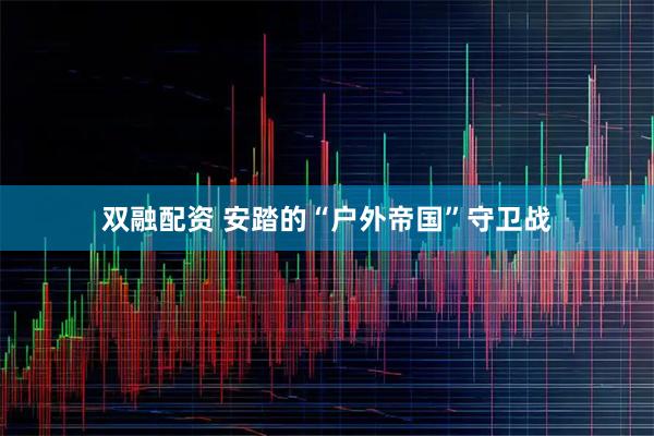 双融配资 安踏的“户外帝国”守卫战