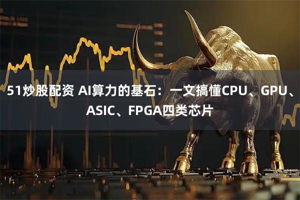 51炒股配资 AI算力的基石：一文搞懂CPU、GPU、ASIC、FPGA四类芯片