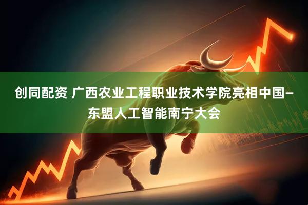 创同配资 广西农业工程职业技术学院亮相中国—东盟人工智能南宁大会