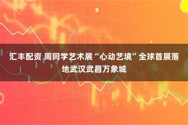 汇丰配资 周同学艺术展“心动艺境”全球首展落地武汉武昌万象城