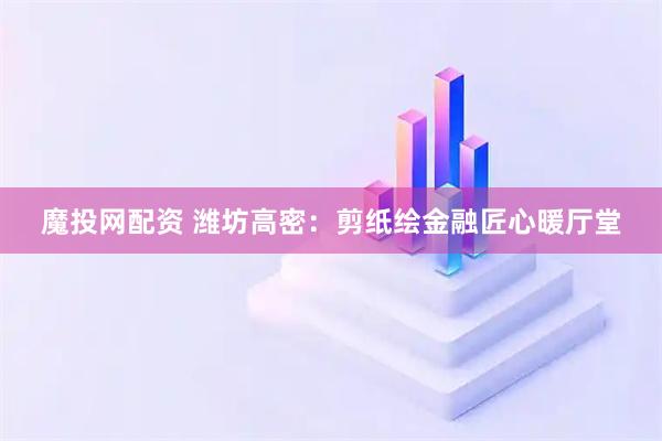 魔投网配资 潍坊高密：剪纸绘金融匠心暖厅堂