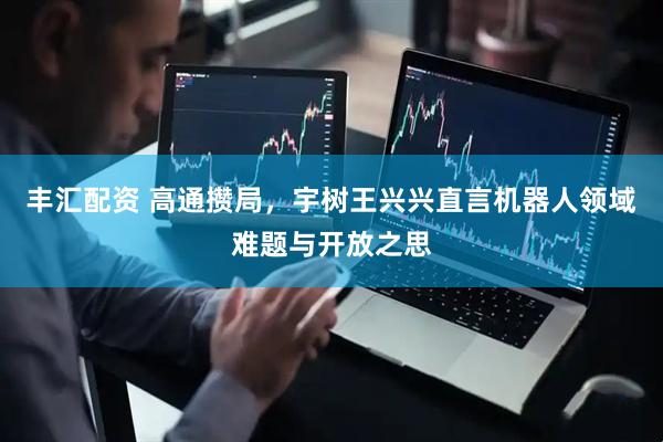 丰汇配资 高通攒局，宇树王兴兴直言机器人领域难题与开放之思