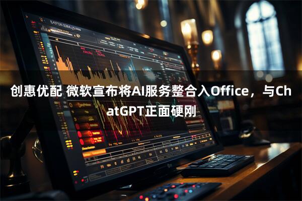 创惠优配 微软宣布将AI服务整合入Office，与ChatGPT正面硬刚