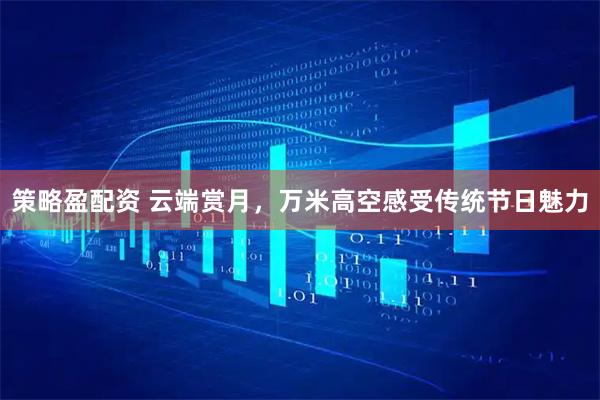 策略盈配资 云端赏月，万米高空感受传统节日魅力