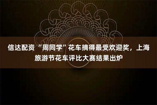 信达配资 “周同学”花车摘得最受欢迎奖，上海旅游节花车评比大赛结果出炉