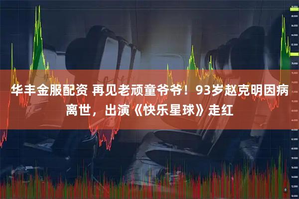 华丰金服配资 再见老顽童爷爷！93岁赵克明因病离世，出演《快乐星球》走红