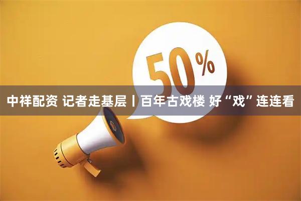 中祥配资 记者走基层丨百年古戏楼 好“戏”连连看