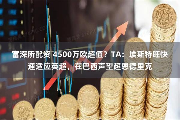 富深所配资 4500万欧超值？TA：埃斯特旺快速适应英超，在巴西声望超恩德里克