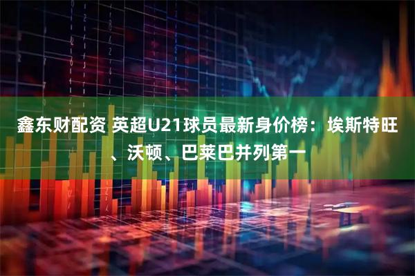 鑫东财配资 英超U21球员最新身价榜：埃斯特旺、沃顿、巴莱巴并列第一