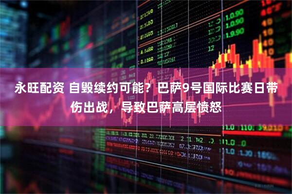 永旺配资 自毁续约可能？巴萨9号国际比赛日带伤出战，导致巴萨高层愤怒
