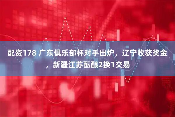 配资178 广东俱乐部杯对手出炉，辽宁收获奖金，新疆江苏酝酿2换1交易
