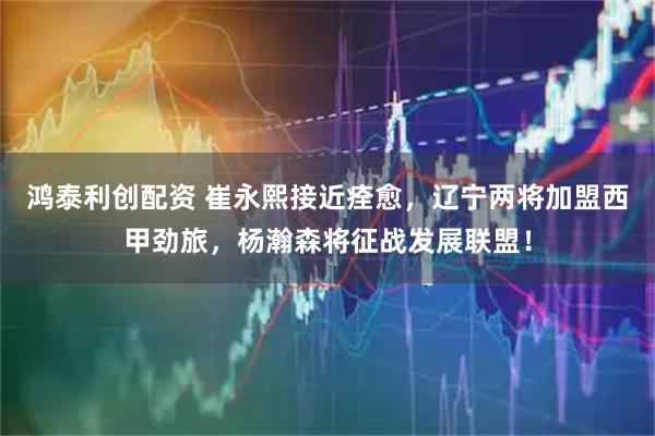 鸿泰利创配资 崔永熙接近痊愈，辽宁两将加盟西甲劲旅，杨瀚森将征战发展联盟！