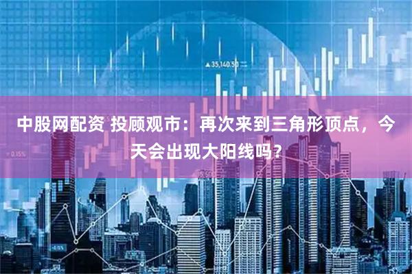 中股网配资 投顾观市：再次来到三角形顶点，今天会出现大阳线吗？