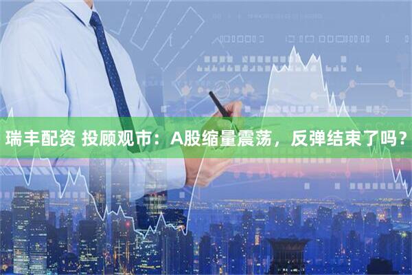 瑞丰配资 投顾观市：A股缩量震荡，反弹结束了吗？