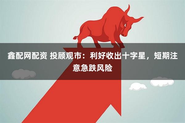 鑫配网配资 投顾观市：利好收出十字星，短期注意急跌风险