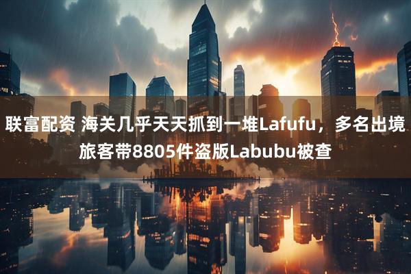 联富配资 海关几乎天天抓到一堆Lafufu，多名出境旅客带8805件盗版Labubu被查