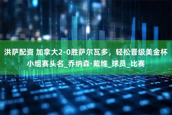 洪萨配资 加拿大2-0胜萨尔瓦多，轻松晋级美金杯小组赛头名_乔纳森·戴维_球员_比赛