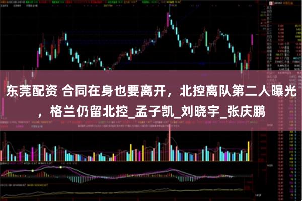 东莞配资 合同在身也要离开，北控离队第二人曝光，格兰仍留北控_孟子凯_刘晓宇_张庆鹏