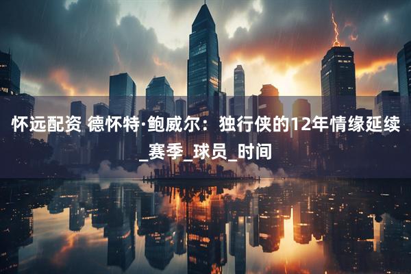 怀远配资 德怀特·鲍威尔：独行侠的12年情缘延续_赛季_球员_时间
