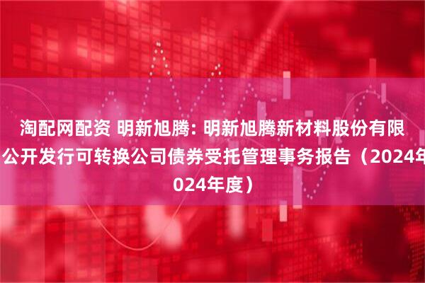 淘配网配资 明新旭腾: 明新旭腾新材料股份有限公司公开发行可转换公司债券受托管理事务报告（2024年度）