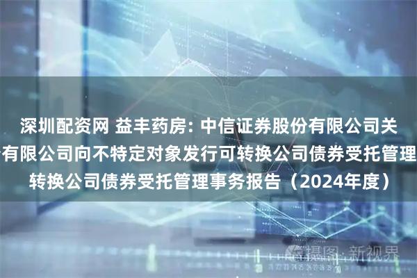 深圳配资网 益丰药房: 中信证券股份有限公司关于益丰大药房连锁股份有限公司向不特定对象发行可转换公司债券受托管理事务报告（2024年度）