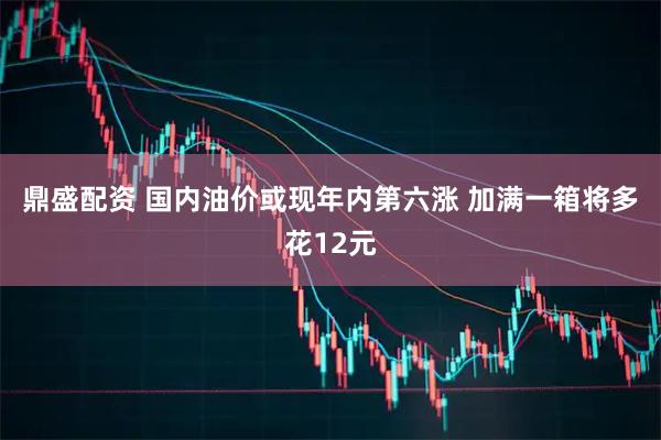 鼎盛配资 国内油价或现年内第六涨 加满一箱将多花12元