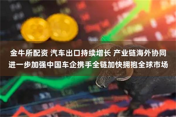 金牛所配资 汽车出口持续增长 产业链海外协同进一步加强中国车企携手全链加快拥抱全球市场